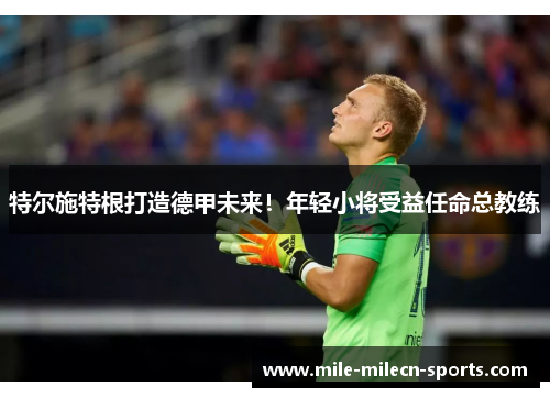 特尔施特根打造德甲未来！年轻小将受益任命总教练